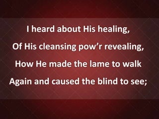 I heard about His healing,
Of His cleansing pow’r revealing,
How He made the lame to walk
Again and caused the blind to see;
 