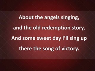 About the angels singing,
and the old redemption story,
And some sweet day I’ll sing up
there the song of victory.
 