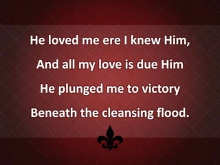 He loved me ere I knew Him,
And all my love is due Him
He plunged me to victory
Beneath the cleansing flood.
 