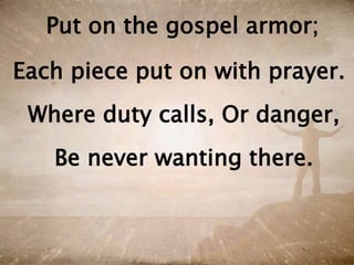 Put on the gospel armor;
Each piece put on with prayer.
Where duty calls, Or danger,
Be never wanting there.
 