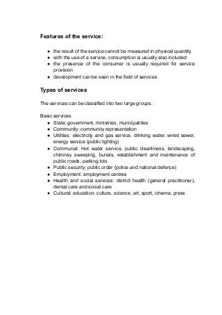 Features of the service:
● the result of the service cannot be measured in physical quantity
● with the use of a service, consumption is usually also included
● the presence of the consumer is usually required for service
provision
● development can be seen in the field of services
Types of services
The services can be classified into two large groups.
Basic services
● State: government, ministries, municipalities
● Community: community representation
● Utilities: electricity and gas service, drinking water, wired sewer,
energy service (public lighting)
● Communal: Hot water service, public cleanliness, landscaping,
chimney sweeping, burials, establishment and maintenance of
public roads, parking lots
● Public security: public order (police and national defence)
● Employment: employment centres
● Health and social services: district health (general practitioner),
dental care and social care
● Cultural: education, culture, science, art, sport, cinema, press
 