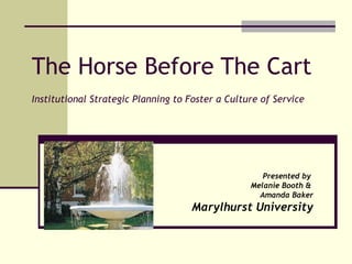 The Horse Before The Cart Institutional Strategic Planning to Foster a Culture of Service Presented by  Melanie Booth &  Amanda Baker Marylhurst University 