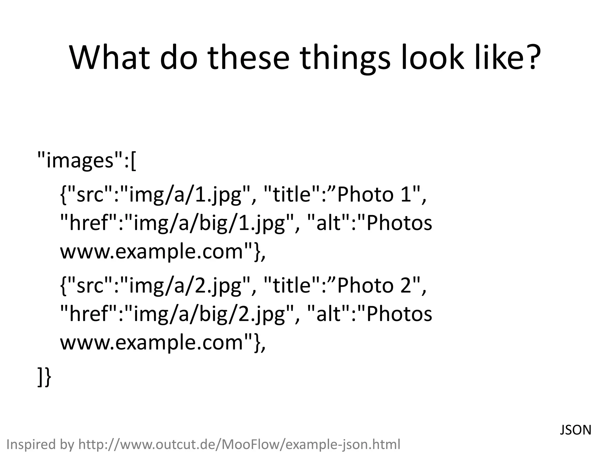 What do these things look like?
"images":[
{"src":"img/a/1.jpg", "title":”Photo 1",
"href":"img/a/big/1.jpg", "alt":"Photos
www.example.com"},
{"src":"img/a/2.jpg", "title":”Photo 2",
"href":"img/a/big/2.jpg", "alt":"Photos
www.example.com"},
]}
JSON
Inspired by http://www.outcut.de/MooFlow/example-json.html
 