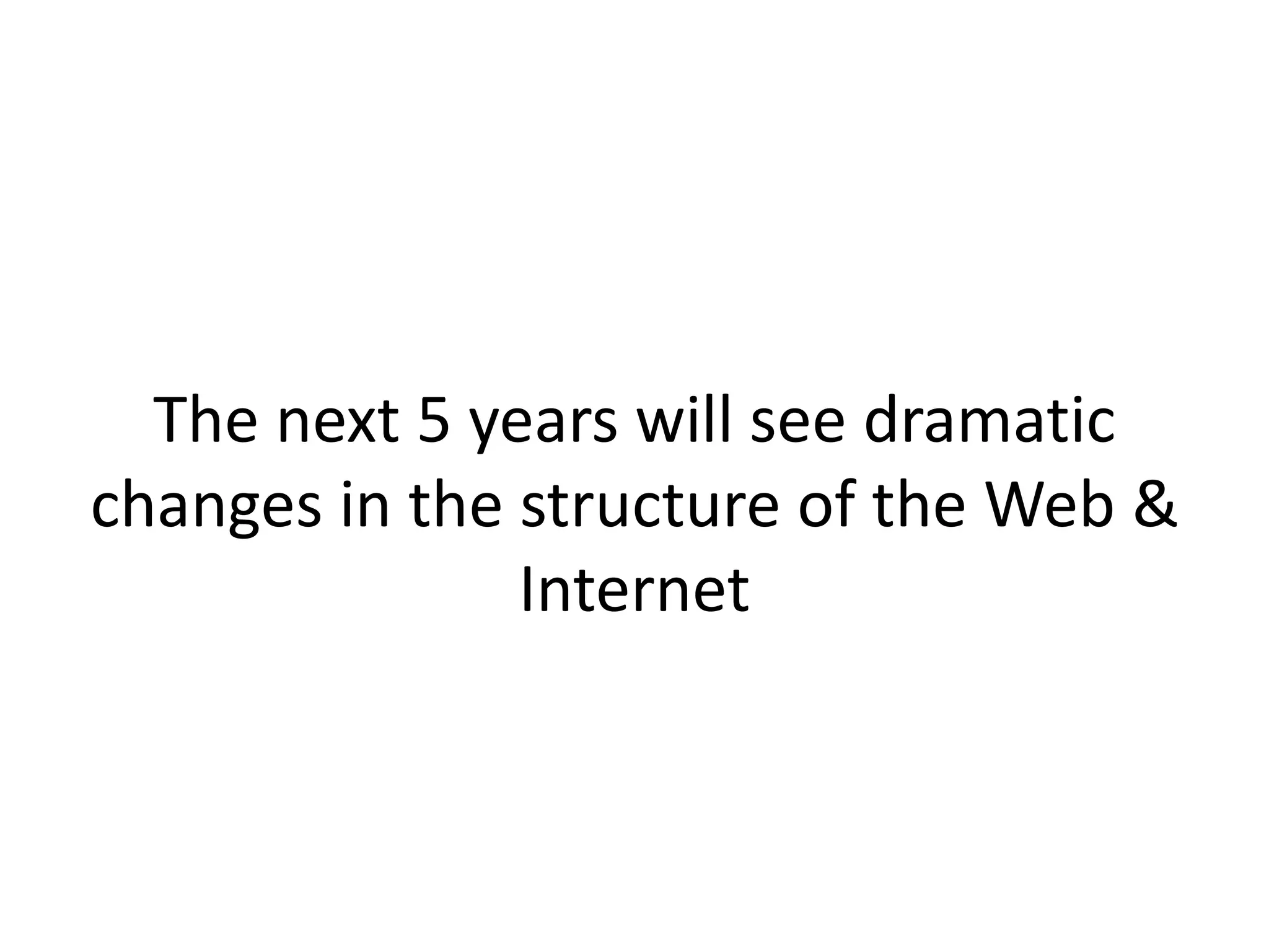 The next 5 years will see dramatic
changes in the structure of the Web &
Internet
 