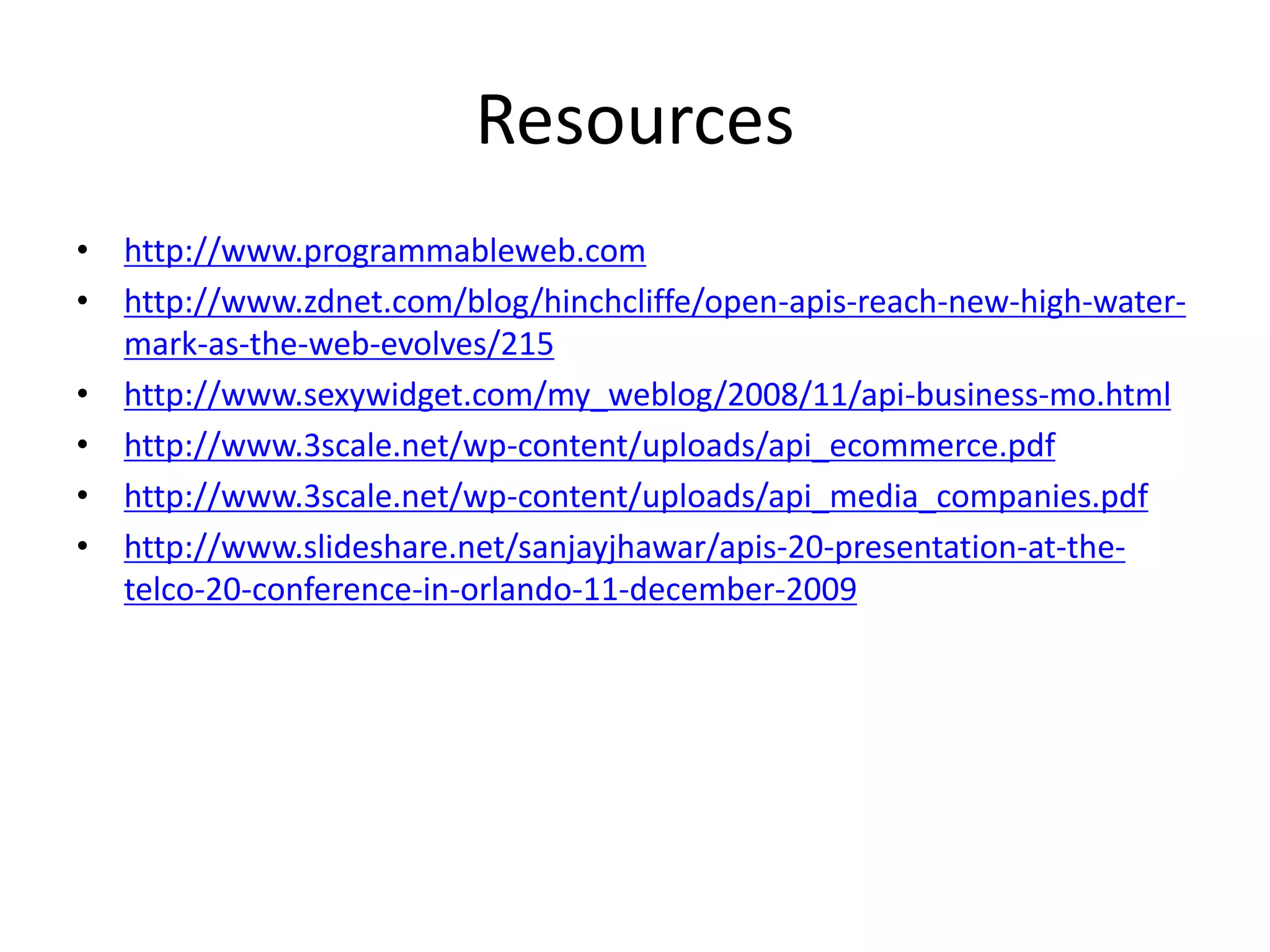 Resources
• http://www.programmableweb.com
• http://www.zdnet.com/blog/hinchcliffe/open-apis-reach-new-high-water-
mark-as-the-web-evolves/215
• http://www.sexywidget.com/my_weblog/2008/11/api-business-mo.html
• http://www.3scale.net/wp-content/uploads/api_ecommerce.pdf
• http://www.3scale.net/wp-content/uploads/api_media_companies.pdf
• http://www.slideshare.net/sanjayjhawar/apis-20-presentation-at-the-
telco-20-conference-in-orlando-11-december-2009
 