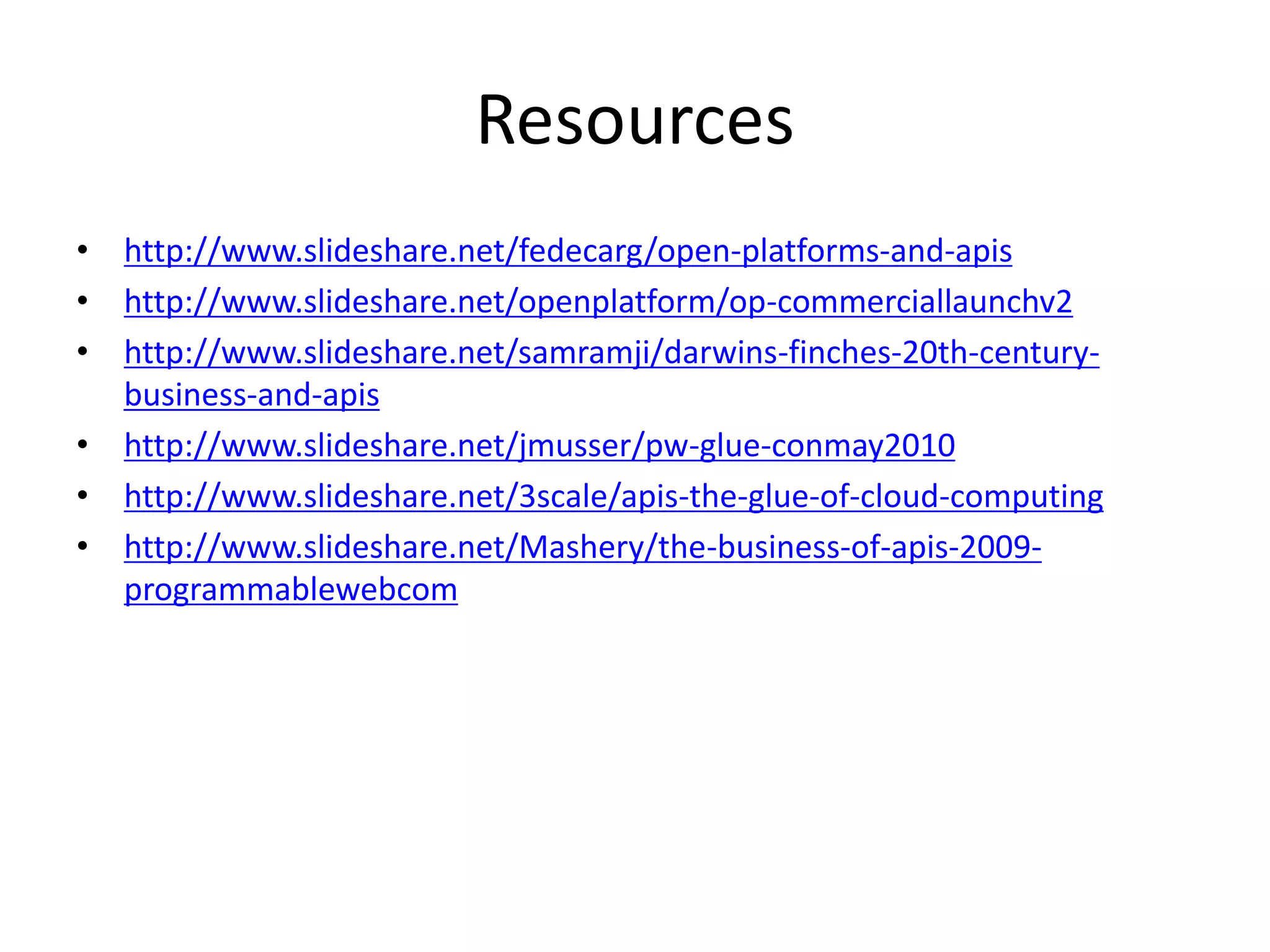 Resources
• http://www.slideshare.net/fedecarg/open-platforms-and-apis
• http://www.slideshare.net/openplatform/op-commerciallaunchv2
• http://www.slideshare.net/samramji/darwins-finches-20th-century-
business-and-apis
• http://www.slideshare.net/jmusser/pw-glue-conmay2010
• http://www.slideshare.net/3scale/apis-the-glue-of-cloud-computing
• http://www.slideshare.net/Mashery/the-business-of-apis-2009-
programmablewebcom
 