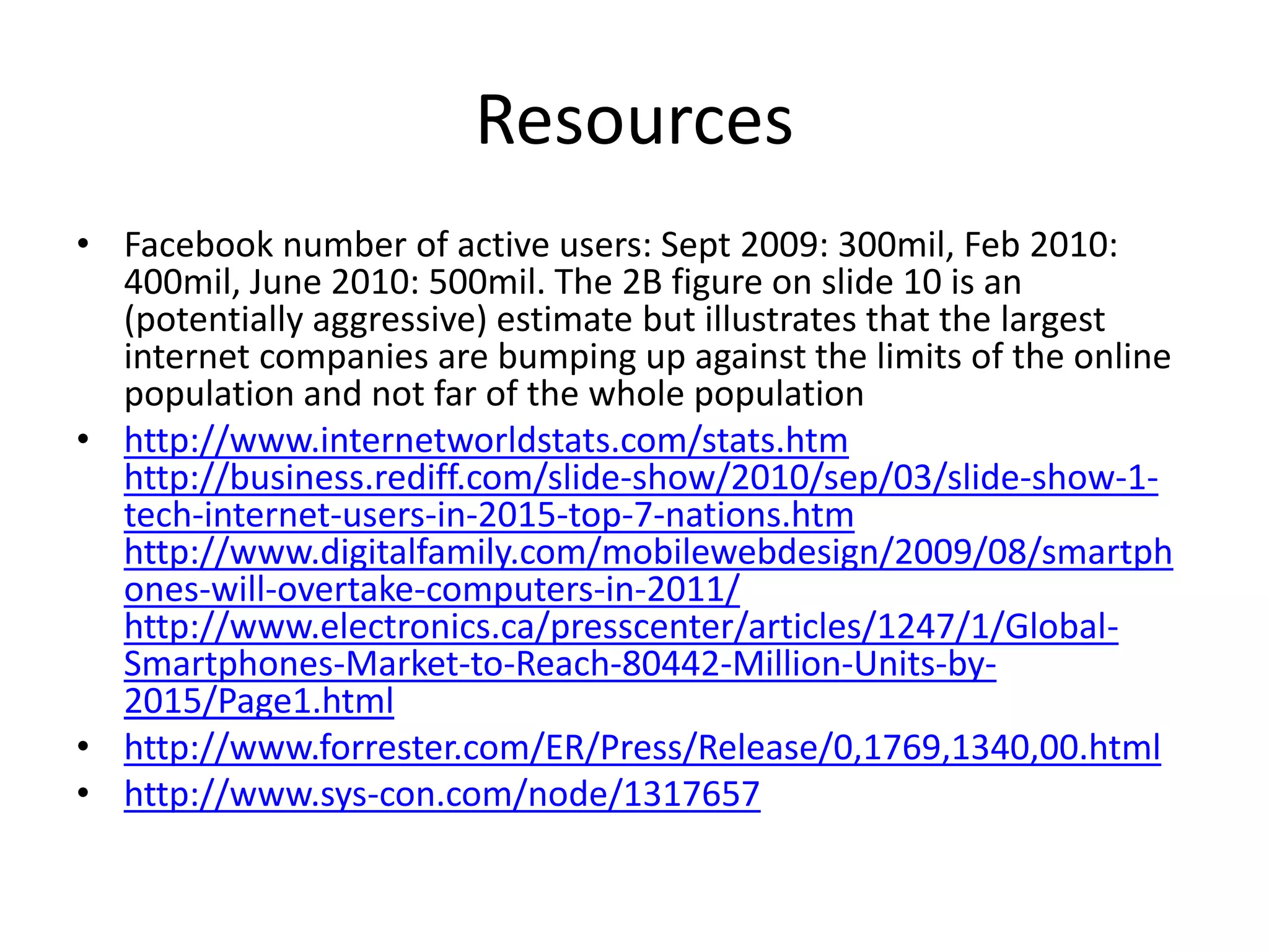 Resources
• Facebook number of active users: Sept 2009: 300mil, Feb 2010:
400mil, June 2010: 500mil. The 2B figure on slide 10 is an
(potentially aggressive) estimate but illustrates that the largest
internet companies are bumping up against the limits of the online
population and not far of the whole population
• http://www.internetworldstats.com/stats.htm
http://business.rediff.com/slide-show/2010/sep/03/slide-show-1-
tech-internet-users-in-2015-top-7-nations.htm
http://www.digitalfamily.com/mobilewebdesign/2009/08/smartph
ones-will-overtake-computers-in-2011/
http://www.electronics.ca/presscenter/articles/1247/1/Global-
Smartphones-Market-to-Reach-80442-Million-Units-by-
2015/Page1.html
• http://www.forrester.com/ER/Press/Release/0,1769,1340,00.html
• http://www.sys-con.com/node/1317657
 