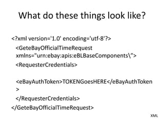 What do these things look like?
<?xml version='1.0' encoding='utf-8'?>
<GeteBayOfficialTimeRequest
xmlns="urn:ebay:apis:eBLBaseComponents”>
<RequesterCredentials>
<eBayAuthToken>TOKENGoesHERE</eBayAuthToken
>
</RequesterCredentials>
</GeteBayOfficialTimeRequest>
XML
 