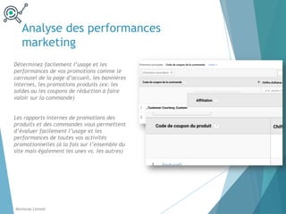 Analyse des performances
marketing
Déterminez facilement l’usage et les
performances de vos promotions comme le
carrousel de la page d’accueil, les bannières
internes, les promotions produits (ex: les
soldes ou les coupons de réduction à faire
valoir sur la commande)
Les rapports internes de promotions des
produits et des commandes vous permettent
d’évaluer facilement l’usage et les
performances de toutes vos activités
promotionnelles (à la fois sur l’ensemble du
site mais également les unes vs. les autres)
Balthordu Limited
 