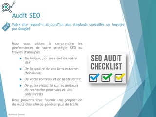 Audit SEO
Votre site répond-il aujourd’hui aux standards conseillés ou imposés
par Google?
Balthordu Limited
Nous vous aidons à comprendre les
performances de votre stratégie SEO au
travers d’analyses
u Technique, par un crawl de votre
site
u De la qualité de vos liens externes
(backlinks)
u De votre contenu et de sa structure
u De votre visibilité sur les moteurs
de recherche pour vous et vos
concurrents
Nous pouvons vous fournir une proposition
de mots-clés afin de générer plus de trafic
 