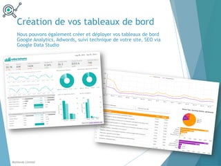 Création de vos tableaux de bord
Balthordu Limited
Nous pouvons également créer et déployer vos tableaux de bord
Google Analytics, Adwords, suivi technique de votre site, SEO via
Google Data Studio
 
