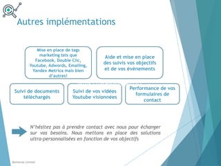 Autres implémentations
Balthordu Limited
Mise en place de tags
marketing tels que
Facebook, Double Clic,
Youtube, Adwords, Emailing,
Yandex Metrica mais bien
d’autres!
Aide et mise en place
des suivis vos objectifs
et de vos évènements
Suivi de documents
téléchargés
Suivi de vos vidéos
Youtube visionnées
Performance de vos
formulaires de
contact
N’hésitez pas à prendre contact avec nous pour échanger
sur vos besoins. Nous mettons en place des solutions
ultra-personnalisées en fonction de vos objectifs
https://blog-bibi.com/fr/
 