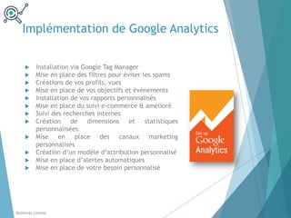 Implémentation de Google Analytics
u Installation via Google Tag Manager
u Mise en place des filtres pour éviter les spams
u Créations de vos profils, vues
u Mise en place de vos objectifs et évènements
u Installation de vos rapports personnalisés
u Mise en place du suivi e-commerce & amélioré
u Suivi des recherches internes
u Création de dimensions et statistiques
personnalisées
u Mise en place des canaux marketing
personnalisés
u Création d’un modèle d’attribution personnalisé
u Mise en place d’alertes automatiques
u Mise en place de votre besoin personnalisé
Balthordu Limited
 