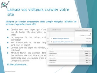 Laissez vos visiteurs crawler votre
site
u Quelles sont mes pages qui n’ont
pas de balise H1, description ou
titre?
u La longueur de ces balises sont
correctes?
u Mes canonicales et balises lang
sont-elles en place?
u Quelles sont les pages en noindex,
nofollow?
u Affichez toutes ces données dans
des tableaux de bord interactifs et
captivants pour les équipes grâce a
Google Data Studio
Et bien plus encore…
Intégrez un crawler directement dans Google Analytics, affichez les
erreurs et optimisez votre site
Balthordu Limited
 