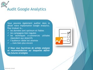 Nous pouvons également auditer dans le
détail votre implantation Google Analytics.
Pour évaluer si…
ü les données sont optimum et fiables
ü les campagnes bien taguées
ü les techniques e-commerces utilisées
répondent aux objectifs
ü l’audience ciblée est atteinte
ü … mais bien plus encore
à Nous vous fournirons de solides analyses
et recommandations sur lesquelles définir
vos futures stratégies
Audit Google Analytics
Balthordu Limited
 