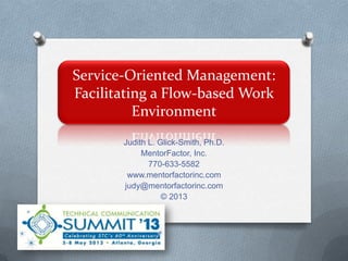 Service-Oriented Management:
Facilitating a Flow-based Work
Environment
Judith L. Glick-Smith, Ph.D.
MentorFactor, Inc.
770-633-5582
www.mentorfactorinc.com
judy@mentorfactorinc.com
© 2013
 