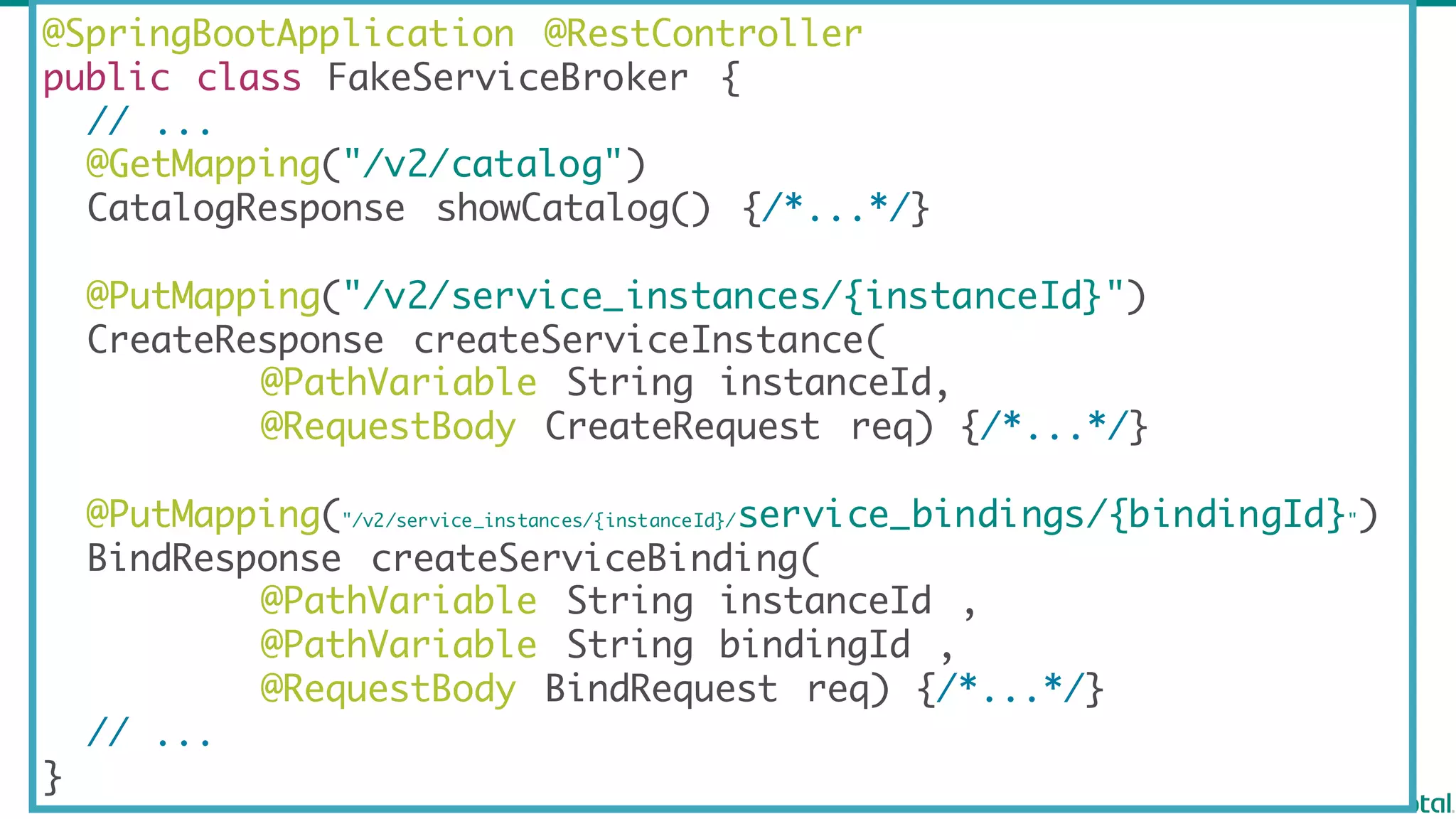 @SpringBootApplication @RestController
public class FakeServiceBroker {
// ...
@GetMapping("/v2/catalog")
CatalogResponse showCatalog() {/*...*/}
@PutMapping("/v2/service_instances/{instanceId}")
CreateResponse createServiceInstance(
@PathVariable String instanceId,
@RequestBody CreateRequest req) {/*...*/}
@PutMapping("/v2/service_instances/{instanceId}/service_bindings/{bindingId}")
BindResponse createServiceBinding(
@PathVariable String instanceId ,
@PathVariable String bindingId ,
@RequestBody BindRequest req) {/*...*/}
// ...
}
 