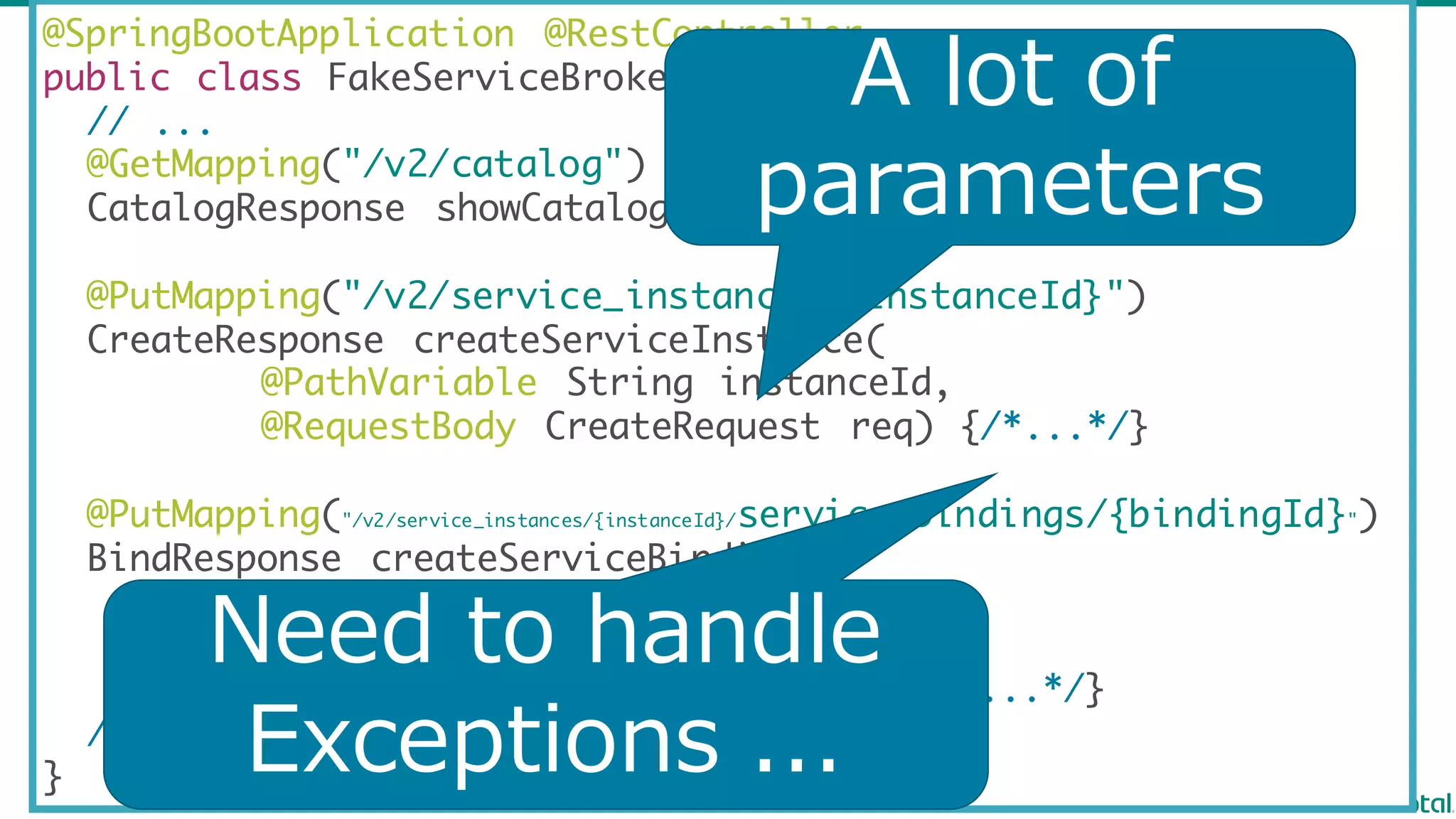 @SpringBootApplication @RestController
public class FakeServiceBroker {
// ...
@GetMapping("/v2/catalog")
CatalogResponse showCatalog() {/*...*/}
@PutMapping("/v2/service_instances/{instanceId}")
CreateResponse createServiceInstance(
@PathVariable String instanceId,
@RequestBody CreateRequest req) {/*...*/}
@PutMapping("/v2/service_instances/{instanceId}/service_bindings/{bindingId}")
BindResponse createServiceBinding(
@PathVariable String instanceId ,
@PathVariable String bindingId ,
@RequestBody BindRequest req) {/*...*/}
// ...
}
A lot  of
parameters
Need  to  handle  
Exceptions  ...
 