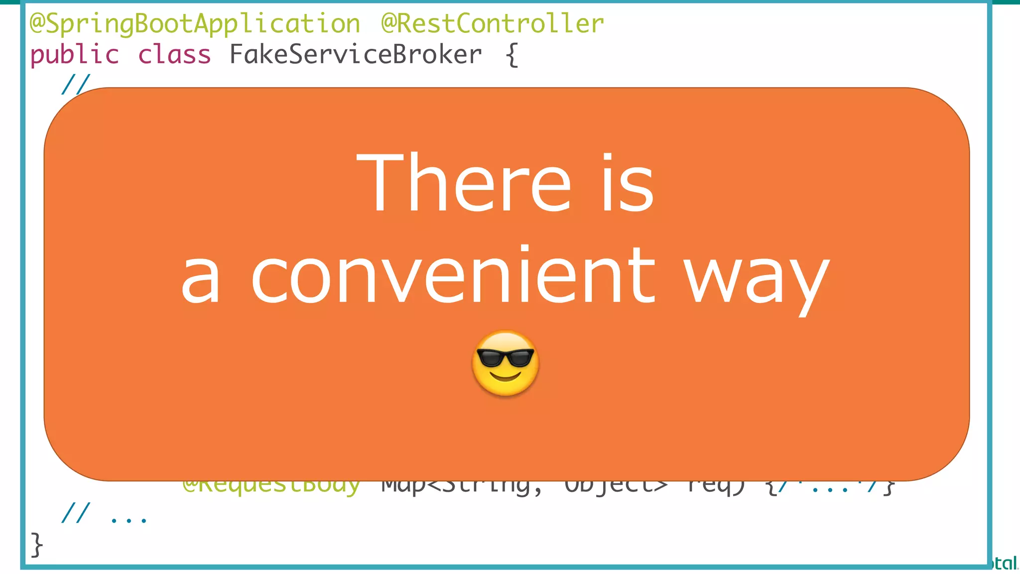 @SpringBootApplication @RestController
public class FakeServiceBroker {
// ...
@GetMapping("/v2/catalog")
Map<String, Object> showCatalog() {/*...*/}
@PutMapping("/v2/service_instances/{instanceId}")
Map<String, Object> createServiceInstance(
@PathVariable String instanceId,
@RequestBody Map<String, Object> req) {/*...*/}
@PutMapping("/v2/service_instances/{instanceId}/service_bindings/{bindingId}")
Map<String, Object> createServiceBinding(
@PathVariable String instanceId ,
@PathVariable String bindingId ,
@RequestBody Map<String, Object> req) {/*...*/}
// ...
}
There  is  
a convenient  way
😎
 