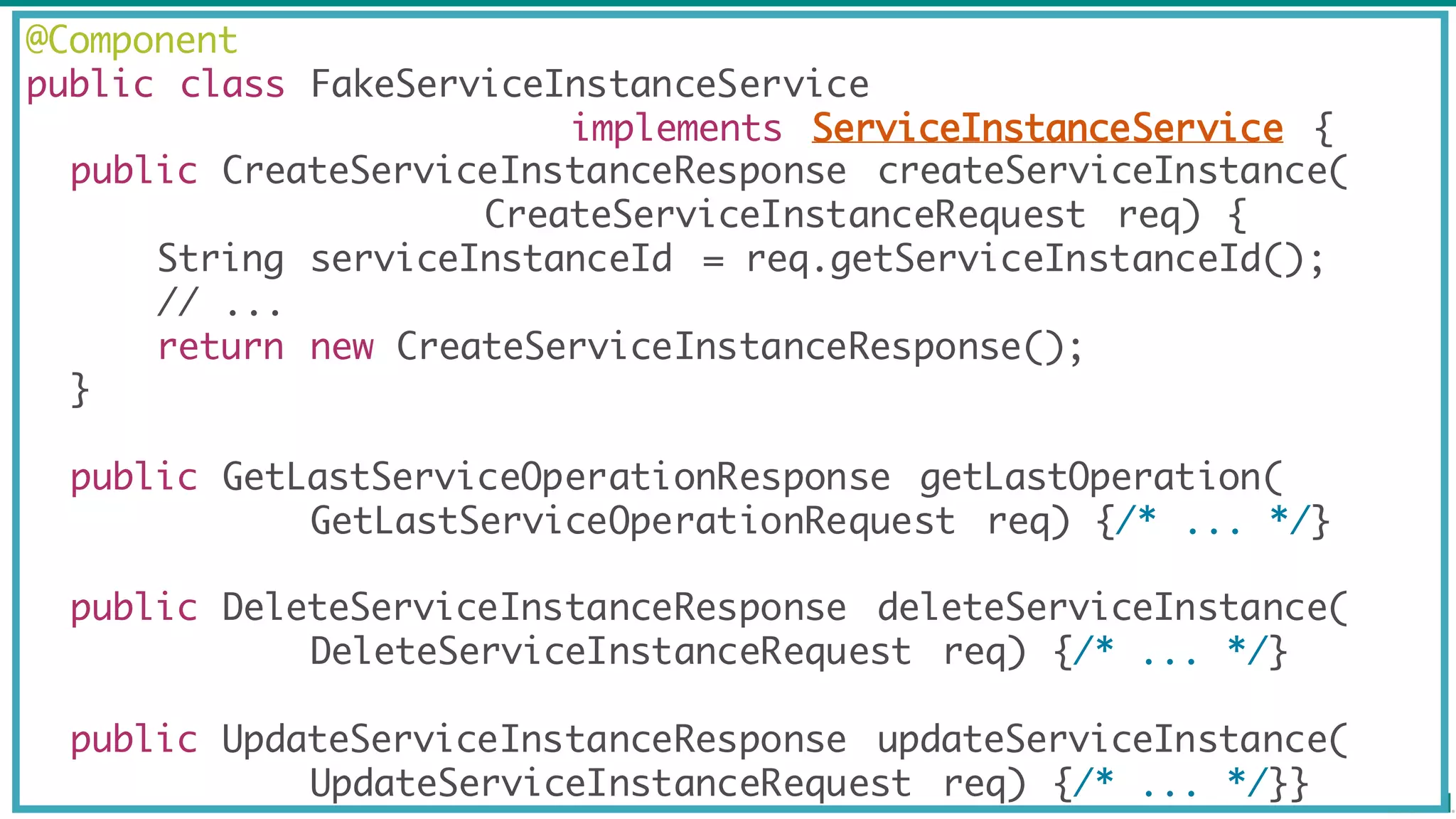 @Component
public class FakeServiceInstanceService
implements ServiceInstanceService {
public CreateServiceInstanceResponse createServiceInstance(
CreateServiceInstanceRequest req) {
String serviceInstanceId = req.getServiceInstanceId();
// ...
return new CreateServiceInstanceResponse();
}
public GetLastServiceOperationResponse getLastOperation(
GetLastServiceOperationRequest req) {/* ... */}
public DeleteServiceInstanceResponse deleteServiceInstance(
DeleteServiceInstanceRequest req) {/* ... */}
public UpdateServiceInstanceResponse updateServiceInstance(
UpdateServiceInstanceRequest req) {/* ... */}}
 