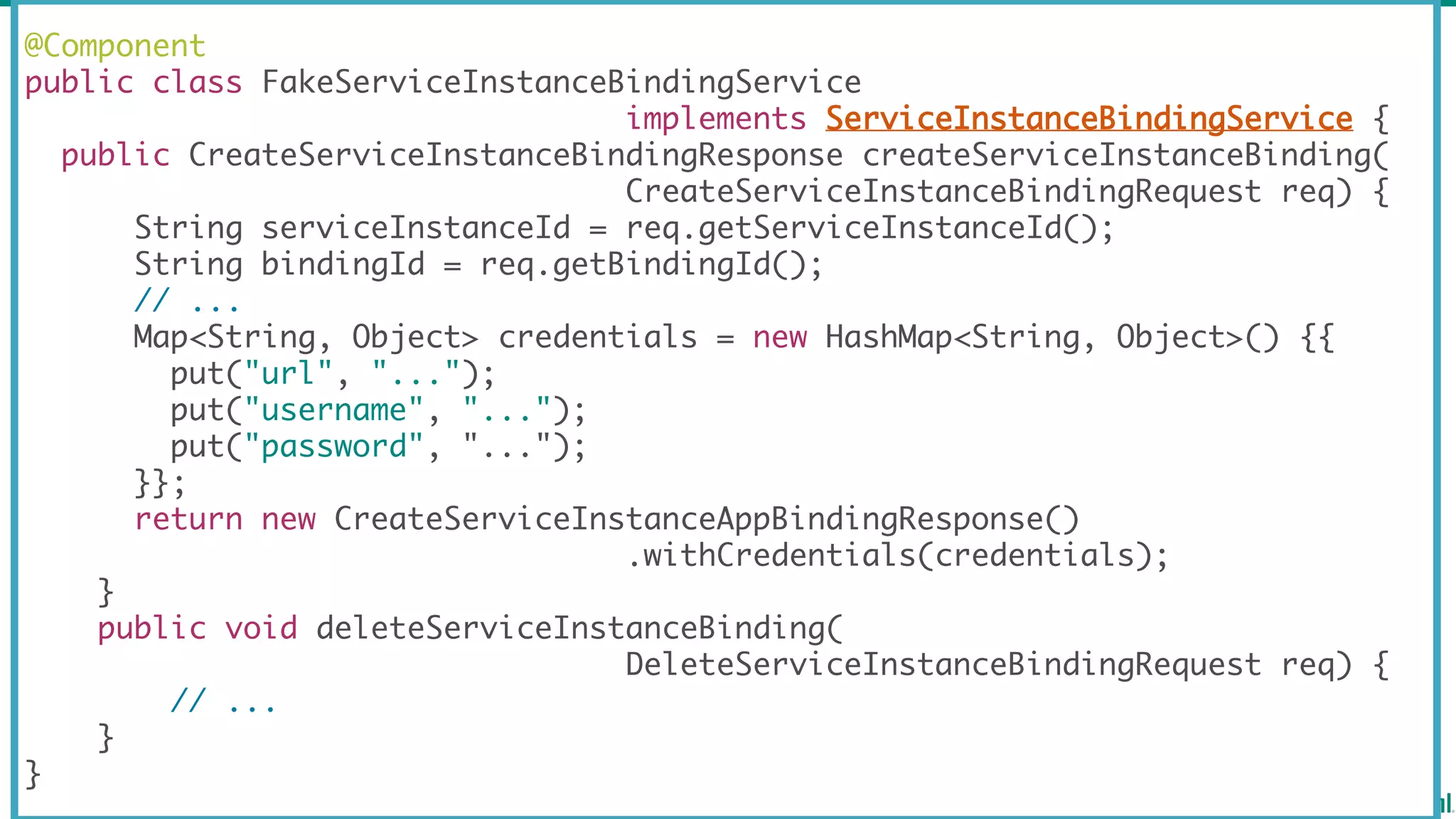 @Component
public class FakeServiceInstanceBindingService
implements ServiceInstanceBindingService {
public CreateServiceInstanceBindingResponse createServiceInstanceBinding(
CreateServiceInstanceBindingRequest req) {
String serviceInstanceId = req.getServiceInstanceId();
String bindingId = req.getBindingId();
// ...
Map<String, Object> credentials = new HashMap<String, Object>() {{
put("url", "...");
put("username", "...");
put("password", "...");
}};
return new CreateServiceInstanceAppBindingResponse()
.withCredentials(credentials);
}
public void deleteServiceInstanceBinding(
DeleteServiceInstanceBindingRequest req) {
// ...
}
}
 