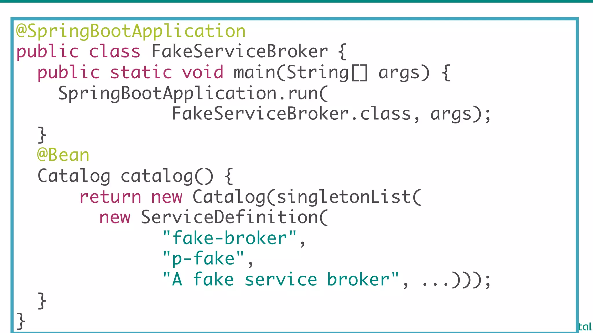 @SpringBootApplication
public class FakeServiceBroker {
public static void main(String[] args) {
SpringBootApplication.run(
FakeServiceBroker.class, args);
}
@Bean
Catalog catalog() {
return new Catalog(singletonList(
new ServiceDefinition(
"fake-broker",
"p-fake",
"A fake service broker", ...)));
}
}
 