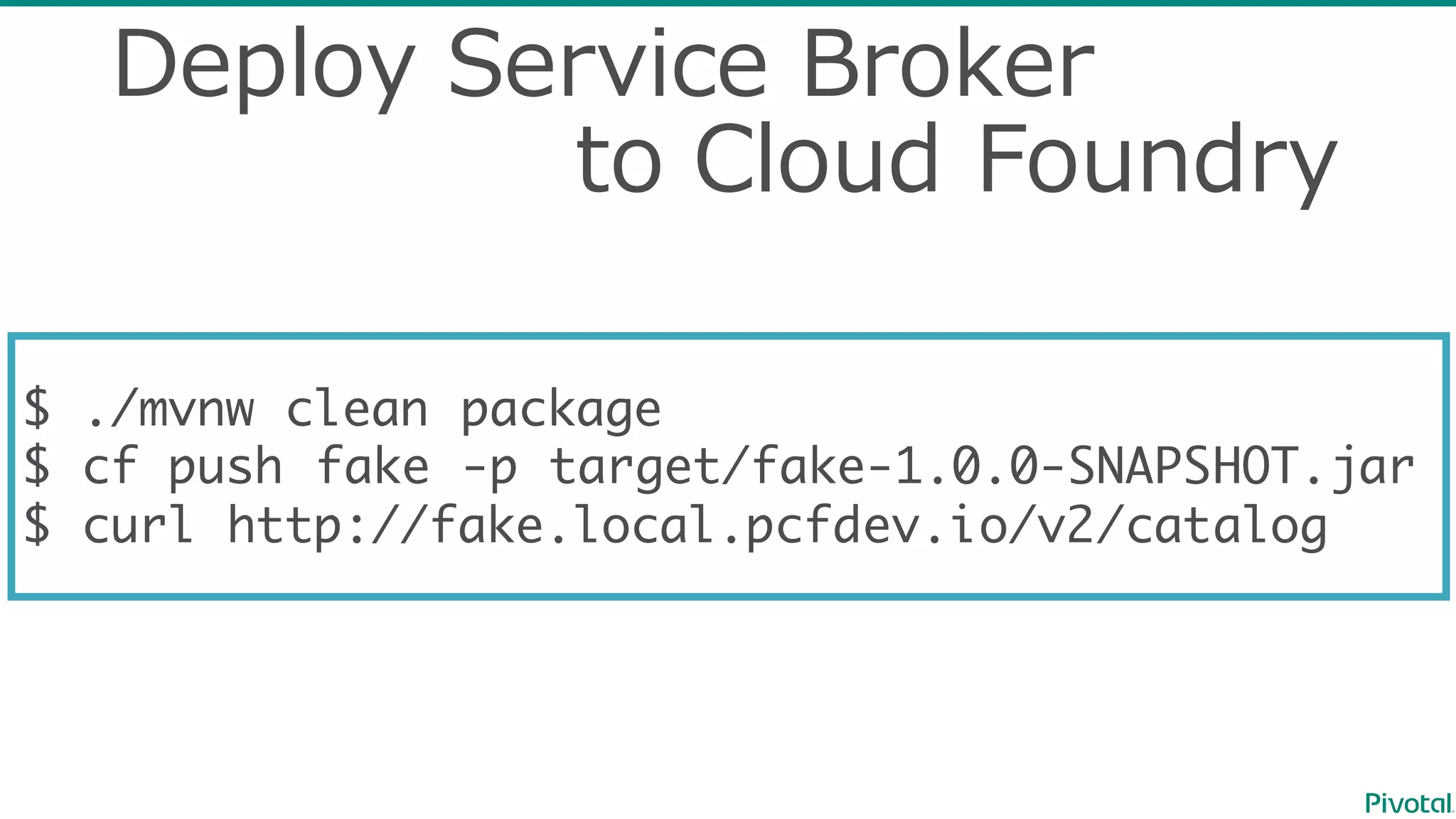 Deploy  Service  Broker
to  Cloud  Foundry
$ ./mvnw clean package
$ cf push fake -p target/fake-1.0.0-SNAPSHOT.jar
$ curl http://fake.local.pcfdev.io/v2/catalog
 