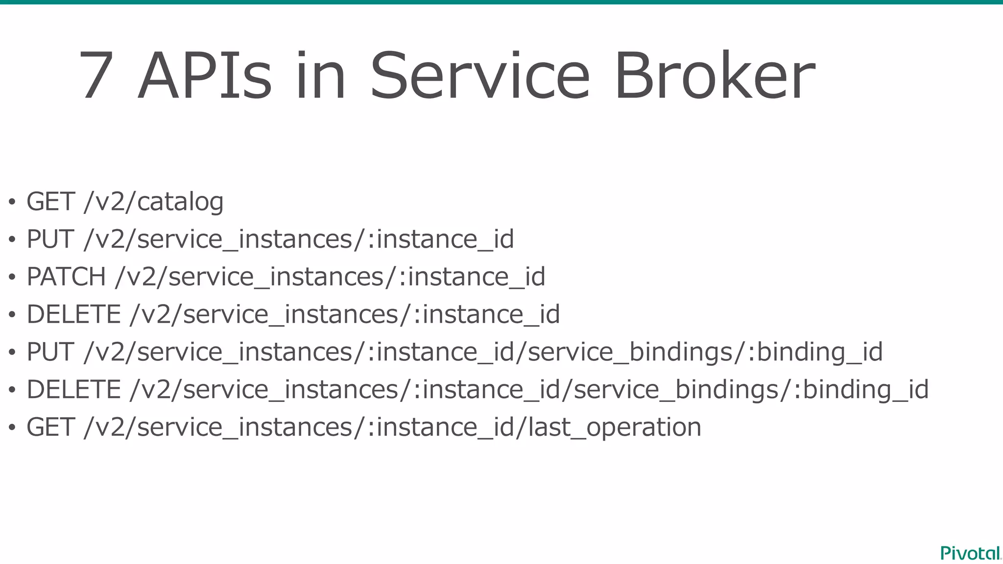 7  APIs  in  Service  Broker
• GET  /v2/catalog
• PUT  /v2/service_̲instances/:instance_̲id
• PATCH  /v2/service_̲instances/:instance_̲id
• DELETE  /v2/service_̲instances/:instance_̲id
• PUT  /v2/service_̲instances/:instance_̲id/service_̲bindings/:binding_̲id
• DELETE  /v2/service_̲instances/:instance_̲id/service_̲bindings/:binding_̲id
• GET  /v2/service_̲instances/:instance_̲id/last_̲operation
 