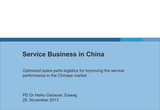 Service Business in China
Optimized spare parts logistics for improving the service
performance in the Chinese market

PD Dr Heiko Gebauer, Eawag
29. November 2013

 