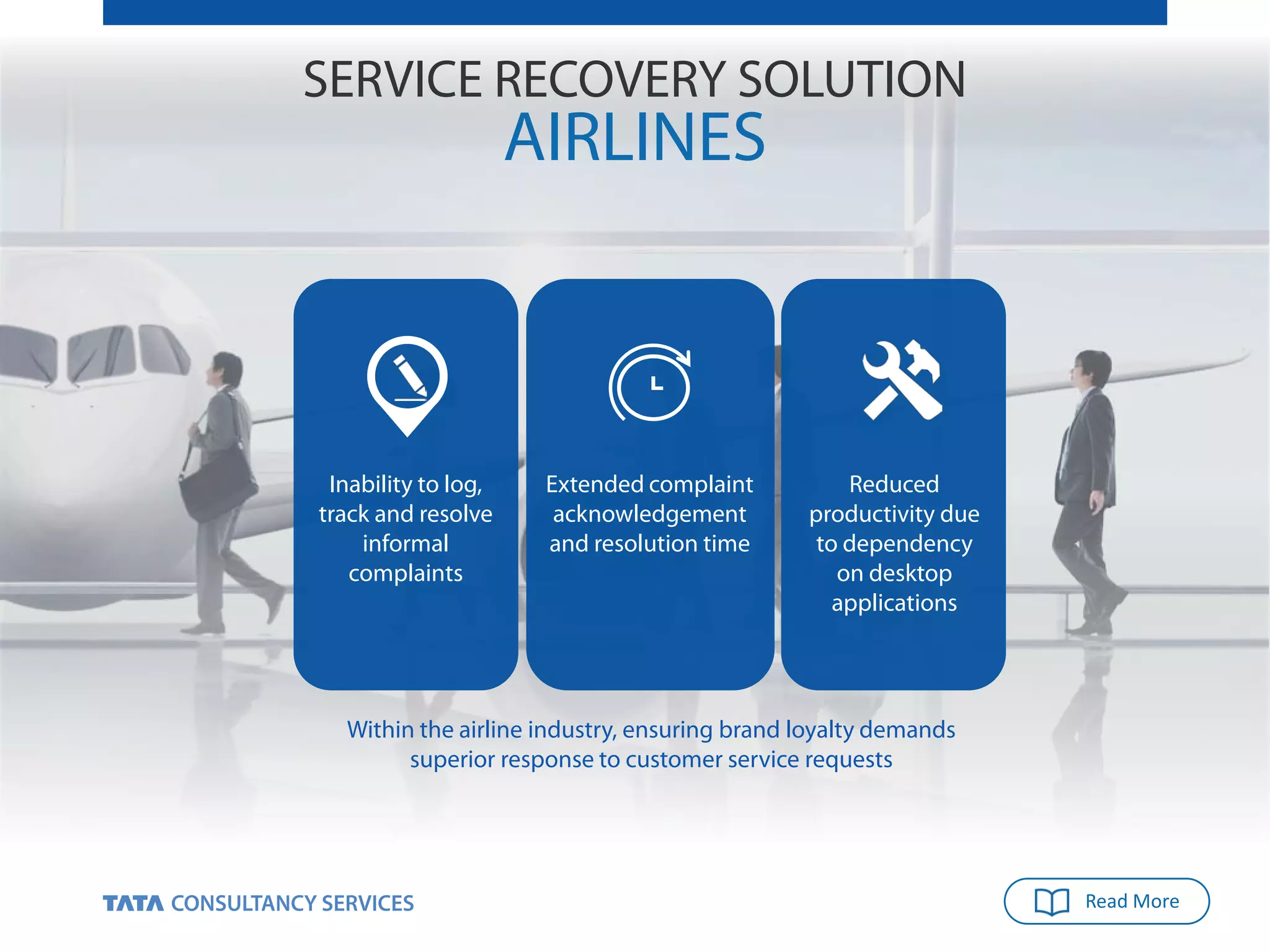 Read More
SERVICE RECOVERY SOLUTION
AIRLINES
Within the airline industry, ensuring brand loyalty demands
superior response to customer service requests
Inability to log,
track and resolve
informal
complaints
Extended complaint
acknowledgement
and resolution time
Reduced
productivity due
to dependency
on desktop
applications
 