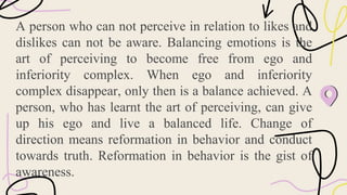 A person who can not perceive in relation to likes and
dislikes can not be aware. Balancing emotions is the
art of perceiving to become free from ego and
inferiority complex. When ego and inferiority
complex disappear, only then is a balance achieved. A
person, who has learnt the art of perceiving, can give
up his ego and live a balanced life. Change of
direction means reformation in behavior and conduct
towards truth. Reformation in behavior is the gist of
awareness.
 