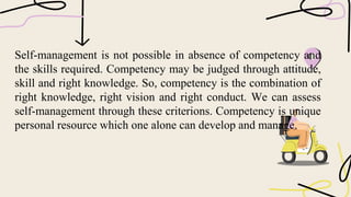 Self-management is not possible in absence of competency and
the skills required. Competency may be judged through attitude,
skill and right knowledge. So, competency is the combination of
right knowledge, right vision and right conduct. We can assess
self-management through these criterions. Competency is unique
personal resource which one alone can develop and manage.
 