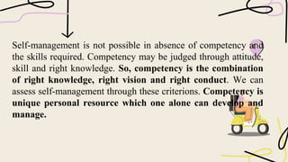 Self-management is not possible in absence of competency and
the skills required. Competency may be judged through attitude,
skill and right knowledge. So, competency is the combination
of right knowledge, right vision and right conduct. We can
assess self-management through these criterions. Competency is
unique personal resource which one alone can develop and
manage.
 