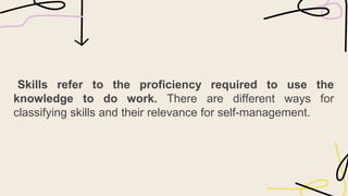 Skills refer to the proficiency required to use the
knowledge to do work. There are different ways for
classifying skills and their relevance for self-management.
 