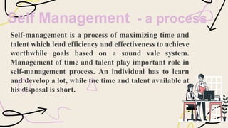 Self Management - a process
Self-management is a process of maximizing time and
talent which lead efficiency and effectiveness to achieve
worthwhile goals based on a sound vale system.
Management of time and talent play important role in
self-management process. An individual has to learn
and develop a lot, while the time and talent available at
his disposal is short.
 