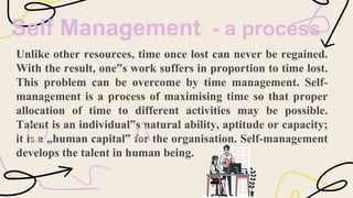 Self Management - a process
Unlike other resources, time once lost can never be regained.
With the result, one‟s work suffers in proportion to time lost.
This problem can be overcome by time management. Self-
management is a process of maximising time so that proper
allocation of time to different activities may be possible.
Talent is an individual‟s natural ability, aptitude or capacity;
it is a „human capital‟ for the organisation. Self-management
develops the talent in human being.
 