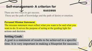 Self-management- A criterion for
success
There are two ways to get success.
These are the path of knowledge and the path of desire or emotion.
Personal Mission Statement
The mission statement must reflect what you want to be and what you
want to do. It serves the purpose of acting at the guiding light for
actions and decision.
Setting Goals
A goal is a statement of results to be achieved in a specific
time. It is very important in making a blueprint for success.
 