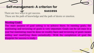 Self-management- A criterion for
success
There are two ways to get success.
These are the path of knowledge and the path of desire or emotion.
Meeting Goals
The main purpose of goal setting is to achieve them. In meeting goals, the
monitoring and reviewing of goals is very important. Goals can be set once in a
year but monitoring must be done on weekly basis and reviewing of goals means
adding and modifying them periodically. With the completion of goal the
blueprint for success is ready.
 