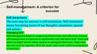 Self-management- A criterion for
success
Self-awareness
The next step for success is self-awareness. Self-awareness
means becoming aware of our thoughts, sensations, speech
and action.
Managing Self
Self-management helps in comprising effectiveness and efficiency because
self-management is a process to maximizing time and talent both. Time and
talent are major factors which need to be managed effectively. Time once
lost can never be regained. With the result, one's work suffers in proportion
to time lost.
 