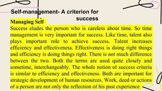 Self-management- A criterion for
success
Managing Self
Success eludes the person who is careless about time. So time
management is very important for success. Like time, talent also
plays important role to achieve success. Talent increases
efficiency and effectiveness. Effectiveness is doing right things
and efficiency is doing things right. There is not much difference
between the two. Both the terms are used quite closely and
sometime, interchangeably. The whole notion of success criteria
is similar to efficiency and effectiveness. Both are important for
strategic development of human resources. Work, deed or actions
of a person are not only the reflection of his past experience
 