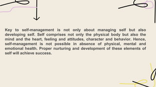 Key to self-management is not only about managing self but also
developing self. Self comprises not only the physical body but also the
mind and the heart, feeling and attitudes, character and behavior. Hence,
self-management is not possible in absence of physical, mental and
emotional health. Proper nurturing and development of these elements of
self will achieve success.
 