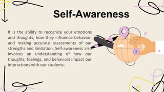 Self-Awareness
It is the ability to recognize your emotions
and thoughts, how they influence behavior,
and making accurate assessments of our
strengths and limitation. Self-awareness also
involves an understanding of how our
thoughts, feelings, and behaviors impact our
interactions with our students.
 