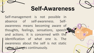 Self-Awareness
Self-management is not possible in
absence of self-awareness. Self-
awareness means becoming aware of
thoughts, feelings, sensations, speech
and actions. It is concerned with the
identification of what one is. The
awareness about the self is not static
rather changes continuously.
 