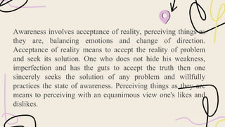 Awareness involves acceptance of reality, perceiving things as
they are, balancing emotions and change of direction.
Acceptance of reality means to accept the reality of problem
and seek its solution. One who does not hide his weakness,
imperfection and has the guts to accept the truth then one
sincerely seeks the solution of any problem and willfully
practices the state of awareness. Perceiving things as they are
means to perceiving with an equanimous view one's likes and
dislikes.
 