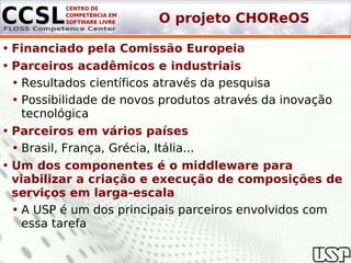 O projeto CHOReOS

• Financiado pela Comissão Europeia
• Parceiros acadêmicos e industriais
  • Resultados científicos através da pesquisa
  • Possibilidade de novos produtos através da inovação
    tecnológica
• Parceiros em vários países
  • Brasil, França, Grécia, Itália...
• Um dos componentes é o middleware para
  viabilizar a criação e execução de composições de
  serviços em larga-escala
  • A USP é um dos principais parceiros envolvidos com
    essa tarefa
 