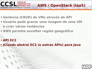 AWS / OpenStack (IaaS)


• Gerência (CRUD) de VMs através de API
• Usuário pode gravar uma imagem de uma VM
  e criar várias instâncias
• AWS permite escolher região geográfica

• API EC2
• JClouds abstrai EC2 (e outras APIs) para Java
 