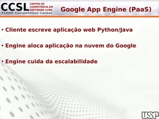 Google App Engine (PaaS)


• Cliente escreve aplicação web Python/Java

• Engine aloca aplicação na nuvem do Google

• Engine cuida da escalabilidade
 