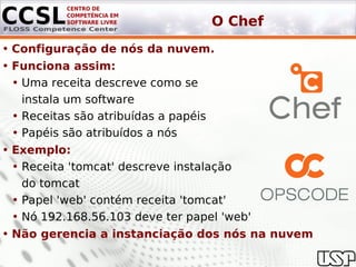 O Chef
• Configuração de nós da nuvem.
• Funciona assim:
  • Uma receita descreve como se
    instala um software
  • Receitas são atribuídas a papéis
  • Papéis são atribuídos a nós
• Exemplo:
  • Receita 'tomcat' descreve instalação
    do tomcat
  • Papel 'web' contém receita 'tomcat'
  • Nó 192.168.56.103 deve ter papel 'web'
• Não gerencia a instanciação dos nós na nuvem
 