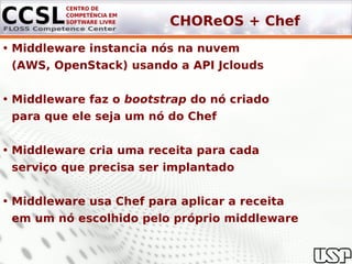 CHOReOS + Chef
• Middleware instancia nós na nuvem
 (AWS, OpenStack) usando a API Jclouds


• Middleware faz o bootstrap do nó criado
 para que ele seja um nó do Chef


• Middleware cria uma receita para cada
 serviço que precisa ser implantado


• Middleware usa Chef para aplicar a receita
 em um nó escolhido pelo próprio middleware
 