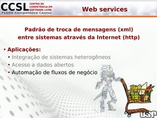 Web services


       Padrão de troca de mensagens (xml)
     entre sistemas através da Internet (http)

• Aplicações:
  • Integração de sistemas heterogêneos
  • Acesso a dados abertos
  • Automação de fluxos de negócio
 